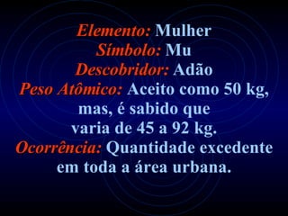 Elemento:   Mulher Símbolo:   Mu Descobridor:   Adão Peso Atômico:   Aceito como 50 kg,   mas, é sabido que varia de 45 a 92 kg. Ocorrência:   Quantidade excedente em toda a área urbana. 