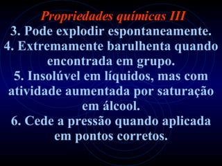   Propriedades químicas III 3. Pode explodir espontaneamente. 4. Extremamente barulhenta quando encontrada em grupo. 5. Insolúvel em líquidos, mas com atividade aumentada   por saturação em álcool. 6. Cede a pressão quando aplicada em pontos corretos. 