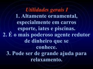 Utilidades gerais I 1. Altamente ornamental, especialmente em carros esporte, iates e piscinas. 2. É o mais poderoso agente redutor de dinheiro que se conhece. 3. Pode ser de grande ajuda para relaxamento. 