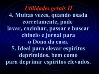 Utilidades gerais II 4. Muitas vezes, quando usada corretamente, pode   lavar, cozinhar, passar e buscar chinelo e jornal para o Dono da casa. 5. Ideal para elevar espíritos deprimidos, bem como para deprimir espíritos elevados. 