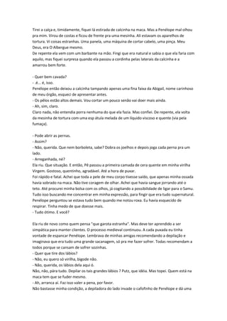 Tirei a calça e, timidamente, fiquei lá estirada de calcinha na maca. Mas a Penélope mal olhou
pra mim. Virou de costas e ficou de frente pra uma mesinha. Ali estavam os aparelhos de
tortura. Vi coisas estranhas. Uma panela, uma máquina de cortar cabelo, uma pinça. Meu
Deus, era O Albergue mesmo.
De repente ela vem com um barbante na mão. Fingi que era natural e sabia o que ela faria com
aquilo, mas fiquei surpresa quando ela passou a cordinha pelas laterais da calcinha e a
amarrou bem forte.

- Quer bem cavada?
- .é... é, isso.
Penélope então deixou a calcinha tampando apenas uma fina faixa da Abigail, nome carinhoso
de meu órgão, esqueci de apresentar antes.
- Os pêlos estão altos demais. Vou cortar um pouco senão vai doer mais ainda.
- Ah, sim, claro.
Claro nada, não entendia porra nenhuma do que ela fazia. Mas confiei. De repente, ela volta
da mesinha de tortura com uma esp átula melada de um líquido viscoso e quente (via pela
fumaça).

- Pode abrir as pernas.
- Assim?
- Não, querida. Que nem borboleta, sabe? Dobra os joelhos e depois joga cada perna pra um
lado.
- Arreganhada, né?
Ela riu. Que situação. E então, Pê passou a primeira camada de cera quente em minha virilha
Virgem. Gostoso, quentinho, agradável. Até a hora de puxar.
Foi rápido e fatal. Achei que toda a pele de meu corpo tivesse saído, que apenas minha ossada
havia sobrado na maca. Não tive coragem de olhar. Achei que havia sangue jorrando até o
teto. Até procurei minha bolsa com os olhos, já cogitando a possibilidade de ligar para o Samu.
Tudo isso buscando me concentrar em minha expressão, para fingir que era tudo supernatural.
Penélope perguntou se estava tudo bem quando me notou roxa. Eu havia esquecido de
respirar. Tinha medo de que doesse mais.
- Tudo ótimo. E você?

Ela riu de novo como quem pensa "que garota estranha". Mas deve ter aprendido a ser
simpática para manter clientes. O processo medieval continuou. A cada puxada eu tinha
vontade de espancar Penélope. Lembrava de minhas amigas recomendando a depilação e
imaginava que era tudo uma grande sacanagem, só pra me fazer sofrer. Todas recomendam a
todos porque se cansam de sofrer sozinhas.
- Quer que tire dos lábios?
- Não, eu quero só virilha, bigode não.
- Não, querida, os lábios dela aqui ó.
Não, não, pára tudo. Depilar os tais grandes lábios ? Putz, que idéia. Mas topei. Quem está na
maca tem que se fuder mesmo.
- Ah, arranca aí. Faz isso valer a pena, por favor.
Não bastasse minha condição, a depiladora do lado invade o cafofinho de Penélope e dá uma
 