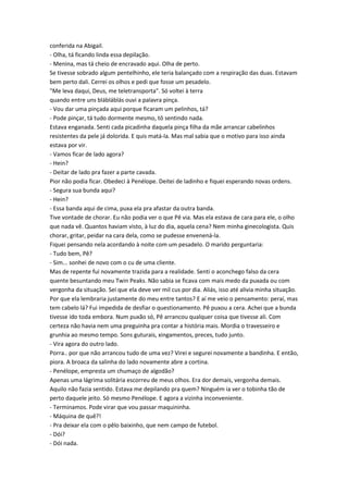 conferida na Abigail.
- Olha, tá ficando linda essa depilação.
- Menina, mas tá cheio de encravado aqui. Olha de perto.
Se tivesse sobrado algum pentelhinho, ele teria balançado com a respiração das duas. Estavam
bem perto dali. Cerrei os olhos e pedi que fosse um pesadelo.
"Me leva daqui, Deus, me teletransporta". Só voltei à terra
quando entre uns blábláblás ouvi a palavra pinça.
- Vou dar uma pinçada aqui porque ficaram um pelinhos, tá?
- Pode pinçar, tá tudo dormente mesmo, tô sentindo nada.
Estava enganada. Senti cada picadinha daquela pinça filha da mãe arrancar cabelinhos
resistentes da pele já dolorida. E quis matá-la. Mas mal sabia que o motivo para isso ainda
estava por vir.
- Vamos ficar de lado agora?
- Hein?
- Deitar de lado pra fazer a parte cavada.
Pior não podia ficar. Obedeci à Penélope. Deitei de ladinho e fiquei esperando novas ordens.
- Segura sua bunda aqui?
- Hein?
- Essa banda aqui de cima, puxa ela pra afastar da outra banda.
Tive vontade de chorar. Eu não podia ver o que Pê via. Mas ela estava de cara para ele, o olho
que nada vê. Quantos haviam visto, à luz do dia, aquela cena? Nem minha ginecologista. Quis
chorar, gritar, peidar na cara dela, como se pudesse envenená-la.
Fiquei pensando nela acordando à noite com um pesadelo. O marido perguntaria:
- Tudo bem, Pê?
- Sim... sonhei de novo com o cu de uma cliente.
Mas de repente fui novamente trazida para a realidade. Senti o aconchego falso da cera
quente besuntando meu Twin Peaks. Não sabia se ficava com mais medo da puxada ou com
vergonha da situação. Sei que ela deve ver mil cus por dia. Aliás, isso até alivia minha situação.
Por que ela lembraria justamente do meu entre tantos? E aí me veio o pensamento: peraí, mas
tem cabelo lá? Fui impedida de desfiar o questionamento. Pê puxou a cera. Achei que a bunda
tivesse ido toda embora. Num puxão só, Pê arrancou qualquer coisa que tivesse ali. Com
certeza não havia nem uma preguinha pra contar a história mais. Mordia o travesseiro e
grunhia ao mesmo tempo. Sons guturais, xingamentos, preces, tudo junto.
- Vira agora do outro lado.
Porra.. por que não arrancou tudo de uma vez? Virei e segurei novamente a bandinha. E então,
piora. A broaca da salinha do lado novamente abre a cortina.
- Penélope, empresta um chumaço de algodão?
Apenas uma lágrima solitária escorreu de meus olhos. Era dor demais, vergonha demais.
Aquilo não fazia sentido. Estava me depilando pra quem? Ninguém ia ver o tobinha tão de
perto daquele jeito. Só mesmo Penélope. E agora a vizinha inconveniente.
- Terminamos. Pode virar que vou passar maquininha.
- Máquina de quê?!
- Pra deixar ela com o pêlo baixinho, que nem campo de futebol.
- Dói?
- Dói nada.
 