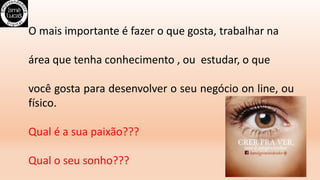 O mais importante é fazer o que gosta, trabalhar na
área que tenha conhecimento , ou estudar, o que
você gosta para desenvolver o seu negócio on line, ou
físico.
Qual é a sua paixão???
Qual o seu sonho???
 