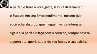 A paixão é fazer o você gosta, isso irá determinar
o Sucesso em seu Empreendimento, mesmo que
você ache absurdo, que ninguém vai se interessar,
siga a sua paixão e faça com o coração, sempre haverá
alguém que queria saber do seu hobby e sua paixão.
 