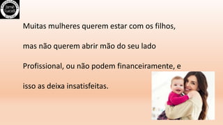 Muitas mulheres querem estar com os filhos,
mas não querem abrir mão do seu lado
Profissional, ou não podem financeiramente, e
isso as deixa insatisfeitas.
 