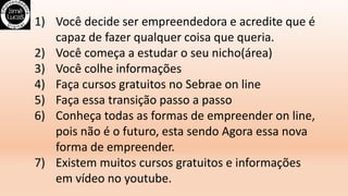 1) Você decide ser empreendedora e acredite que é
capaz de fazer qualquer coisa que queria.
2) Você começa a estudar o seu nicho(área)
3) Você colhe informações
4) Faça cursos gratuitos no Sebrae on line
5) Faça essa transição passo a passo
6) Conheça todas as formas de empreender on line,
pois não é o futuro, esta sendo Agora essa nova
forma de empreender.
7) Existem muitos cursos gratuitos e informações
em vídeo no youtube.
 
