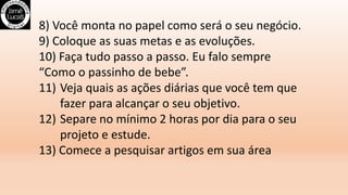 8) Você monta no papel como será o seu negócio.
9) Coloque as suas metas e as evoluções.
10) Faça tudo passo a passo. Eu falo sempre
“Como o passinho de bebe”.
11) Veja quais as ações diárias que você tem que
fazer para alcançar o seu objetivo.
12) Separe no mínimo 2 horas por dia para o seu
projeto e estude.
13) Comece a pesquisar artigos em sua área
 