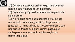 14) Comece a escrever artigos e quando tiver no
mínimo 10 artigos, faça um blog/site.
15) Faça o seu próprio domínio mesmo que o site
seja gratuito.
16) No final da minha apresentação, vou deixar
um e-book, com sites gratuitos, blogs, cursos
gratuitos, e muitas dicas para você começar o seu
negócios e também, alguns cursos pagos que
serão para a sua formação e informação no
marketing digital.
 
