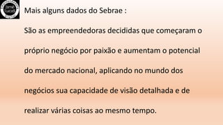 Mais alguns dados do Sebrae :
São as empreendedoras decididas que começaram o
próprio negócio por paixão e aumentam o potencial
do mercado nacional, aplicando no mundo dos
negócios sua capacidade de visão detalhada e de
realizar várias coisas ao mesmo tempo.
 