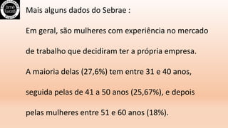 Mais alguns dados do Sebrae :
Em geral, são mulheres com experiência no mercado
de trabalho que decidiram ter a própria empresa.
A maioria delas (27,6%) tem entre 31 e 40 anos,
seguida pelas de 41 a 50 anos (25,67%), e depois
pelas mulheres entre 51 e 60 anos (18%).
 