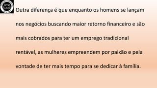 Outra diferença é que enquanto os homens se lançam
nos negócios buscando maior retorno financeiro e são
mais cobrados para ter um emprego tradicional
rentável, as mulheres empreendem por paixão e pela
vontade de ter mais tempo para se dedicar à família.
 