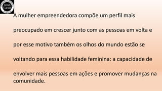 A mulher empreendedora compõe um perfil mais
preocupado em crescer junto com as pessoas em volta e
por esse motivo também os olhos do mundo estão se
voltando para essa habilidade feminina: a capacidade de
envolver mais pessoas em ações e promover mudanças na
comunidade.
 