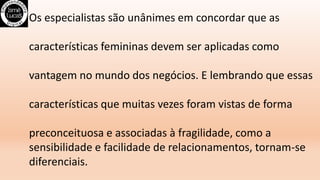 Os especialistas são unânimes em concordar que as
características femininas devem ser aplicadas como
vantagem no mundo dos negócios. E lembrando que essas
características que muitas vezes foram vistas de forma
preconceituosa e associadas à fragilidade, como a
sensibilidade e facilidade de relacionamentos, tornam-se
diferenciais.
 
