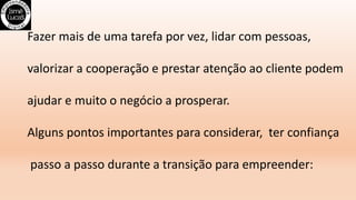 Fazer mais de uma tarefa por vez, lidar com pessoas,
valorizar a cooperação e prestar atenção ao cliente podem
ajudar e muito o negócio a prosperar.
Alguns pontos importantes para considerar, ter confiança
passo a passo durante a transição para empreender:
 
