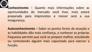 Conhecimento – Quanto mais informações sobre as
oportunidades do mercado você tiver, mais estará
preparada para imprevistos e menor será a sua
insegurança.
Autoconhecimento – Saber os pontos fortes de atuação e
as habilidades dão mais confiança, e conhecer as próprias
fraquezas permite que você se prepare melhor, estudando
ou contratando alguém mais capacitado para exercer a
função.
 