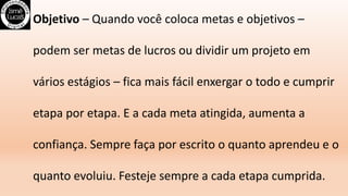 Objetivo – Quando você coloca metas e objetivos –
podem ser metas de lucros ou dividir um projeto em
vários estágios – fica mais fácil enxergar o todo e cumprir
etapa por etapa. E a cada meta atingida, aumenta a
confiança. Sempre faça por escrito o quanto aprendeu e o
quanto evoluiu. Festeje sempre a cada etapa cumprida.
 
