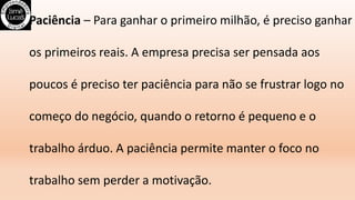 Paciência – Para ganhar o primeiro milhão, é preciso ganhar
os primeiros reais. A empresa precisa ser pensada aos
poucos é preciso ter paciência para não se frustrar logo no
começo do negócio, quando o retorno é pequeno e o
trabalho árduo. A paciência permite manter o foco no
trabalho sem perder a motivação.
 