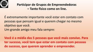 Participar de Grupos de Empreendedoras
– Tanto físico como on line.
É extremamente importante você estar em contato com
pessoas que pensam igual e querem chegar no mesmo
objetivo que você.
Um grande amigo meu fala sempre:
Você é a média das 5 pessoas que você mais convive. Para
ter sucesso, você tem que estar em contato com pessoas
de sucesso, que querem aprender e empreender.
 