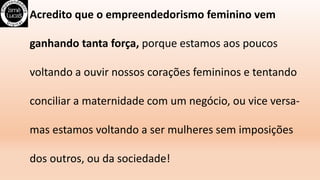 Acredito que o empreendedorismo feminino vem
ganhando tanta força, porque estamos aos poucos
voltando a ouvir nossos corações femininos e tentando
conciliar a maternidade com um negócio, ou vice versa-
mas estamos voltando a ser mulheres sem imposições
dos outros, ou da sociedade!
 