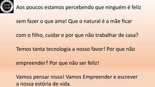 Aos poucos estamos percebendo que ninguém é feliz
sem fazer o que ama! Que o natural é a mãe ficar
com o filho, cuidar e por que não trabalhar de casa?
Temos tanta tecnologia a nosso favor! Por que não
empreender? Por que não ser feliz!
Vamos pensar nisso! Vamos Empreender e escrever
a nossa estória de vida.
 