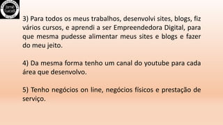 3) Para todos os meus trabalhos, desenvolvi sites, blogs, fiz
vários cursos, e aprendi a ser Empreendedora Digital, para
que mesma pudesse alimentar meus sites e blogs e fazer
do meu jeito.
4) Da mesma forma tenho um canal do youtube para cada
área que desenvolvo.
5) Tenho negócios on line, negócios físicos e prestação de
serviço.
 