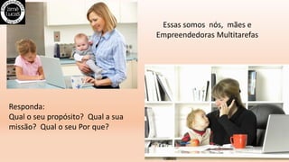 Essas somos nós, mães e
Empreendedoras Multitarefas
Responda:
Qual o seu propósito? Qual a sua
missão? Qual o seu Por que?
 