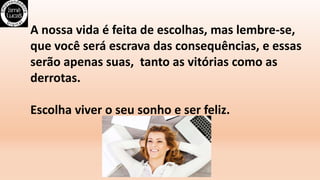 A nossa vida é feita de escolhas, mas lembre-se,
que você será escrava das consequências, e essas
serão apenas suas, tanto as vitórias como as
derrotas.
Escolha viver o seu sonho e ser feliz.
 