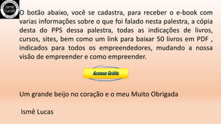 O botão abaixo, você se cadastra, para receber o e-book com
varias informações sobre o que foi falado nesta palestra, a cópia
desta do PPS dessa palestra, todas as indicações de livros,
cursos, sites, bem como um link para baixar 50 livros em PDF ,
indicados para todos os empreendedores, mudando a nossa
visão de empreender e como empreender.
Um grande beijo no coração e o meu Muito Obrigada
Ismê Lucas
 