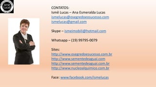 CONTATOS:
Ismê Lucas – Ana Esmeralda Lucas
ismelucas@osegredoeosucesso.com
ismelucas@gmail.com
Skype – ismeimobili@hotmail.com
Whatsapp – (19) 99795-0079
Sites:
http://www.osegredoesucesso.com.br
http://www.sementedeaguai.com
http://www.sementedeaguai.com.br
http://www.nucleoalquimico.com.br
Face: www.facebook.com/ismelucas
 