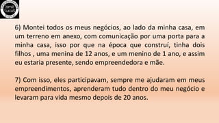6) Montei todos os meus negócios, ao lado da minha casa, em
um terreno em anexo, com comunicação por uma porta para a
minha casa, isso por que na época que construí, tinha dois
filhos , uma menina de 12 anos, e um menino de 1 ano, e assim
eu estaria presente, sendo empreendedora e mãe.
7) Com isso, eles participavam, sempre me ajudaram em meus
empreendimentos, aprenderam tudo dentro do meu negócio e
levaram para vida mesmo depois de 20 anos.
 