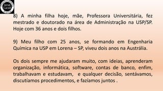 8) A minha filha hoje, mãe, Professora Universitária, fez
mestrado e doutorado na área de Administração na USP/SP.
Hoje com 36 anos e dois filhos.
9) Meu filho com 25 anos, se formando em Engenharia
Química na USP em Lorena – SP, viveu dois anos na Austrália.
Os dois sempre me ajudaram muito, com ideias, aprenderam
organização, informática, software, contas de banco, enfim,
trabalhavam e estudavam, e qualquer decisão, sentávamos,
discutíamos procedimentos, e fazíamos juntos .
 