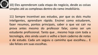 10) Eles aprenderam cada etapa do negócio, desde as coisas
simples até as complexas dentro do ramo imobiliário.
11) Sempre incentivei aos estudos, por que os dois muito
inteligentes, aprendiam rápido. Ensinei como estudarem,
fazer resumos, pontos principais, saber o que vai cair na
prova antes mesmo do professor falar, como ser um
estudante profissional. Tanto que , mesmo hoje com toda a
tecnologia, eles ainda usam o velho e bom caderno de notas
e de estudo. Cada um seguiu o caminho que escolheu... E
são felizes em suas escolhas.
 