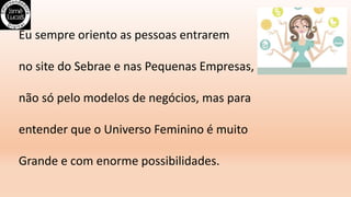 Eu sempre oriento as pessoas entrarem
no site do Sebrae e nas Pequenas Empresas,
não só pelo modelos de negócios, mas para
entender que o Universo Feminino é muito
Grande e com enorme possibilidades.
 