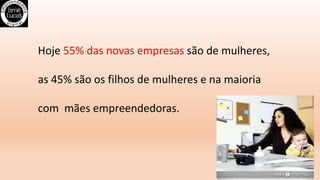 Hoje 55% das novas empresas são de mulheres,
as 45% são os filhos de mulheres e na maioria
com mães empreendedoras.
 