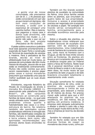 Também em Rio Grande existem
         a gente vive da nossa              plantios de eucalipto na comunidade
       comunidade, não precisamos           da Palma. Uma única família resiste
       sair de lá. (...) As pessoas que     entre os plantios, que circundam os
       estão concordando em sair são        quatro lados de sua propriedade.
       as que moram em barracos, não        Inclusive o acesso à propriedade
       tem mais condições de                precisou ser negociado com a empresa
       moradia, e estão com a               de celulose e papel. Tal condição tem
       esperança de conseguir uma           trazido sérias conseqüências à
       casinha melhor. Mas a maioria,       família, principalmente para a
       que pagamos a nossa casa e           atividade econômica exercida pela
       temos tudo direitinho, não           mesma.
       queremos nos mudar. (...) A
       gente não sabe o que vai ser            Sobre a situação dos plantios, as
       feito, não tem projeto               trabalhadoras rurais relataram que
       (Pescadora de Rio Grande).           existem lavouras de eucalipto com
   O poder público executivo e judiciário   apenas 10m de distância dos
local está apoiando prioritariamente a      assentamentos. Uma trabalhadora
expansão do Super Porto e construção        rural de Santana do Livramento contou
do Terminal de exportação de celulose       que, como mora na fronteira com o
e madeira. Para a pescadora de Rio          Uruguai, já não há mais limite visíveis
Grande, devido ao nível de                  entre as fronteiras. Os plantios em
alfabetização local ser muito baixo, as     Rivera e em Livramento não cumprem
pessoas da comunidade não têm muita         a distância exigida pela Lei Federal
clareza da situação, poucos são os que      sobre a faixa de fronteira. Neste local
estão se mobilizando contrariamente.        não é possível identificar onde é o
Muitos não estão cientes que para           limite do Brasil e onde é o do Uruguai.
serem reassentados é preciso pagar          Além disso, há muito receio de que
pelas casas e outros moradores              os plantios do lado uruguaio e do lado
presumem que receberão uma casa de          brasileiro circundem totalmente o
melhor qualidade que as suas atuais         assentamento onde vivem.
moradias.
                                              Situação semelhante foi relatada
  Entretanto, segundo Relatório da          pela proprietária de sítio, onde os
Missão de investigação do direito à         plantios    de    eucalipto    estão
moradia Rio Grande (ANEXO 1),               desrespeitando o limite de sua
desenvolvido pela plataforma Dhesca         propriedade, pois estavam a menos
Brasil 10 ,  um       dos    conjuntos      de 20 metros da divisa. Foi preciso
habitacionais já construído para            mover ação judicial para que a VCP
famílias de baixa renda , no qual está      afastasse os plantios de sua
sendo utilizado como “modelo”, possui       residência, em 100 metros. Ela já
problemas críticos quanto a                 ganhou em primeira instância. A
habitabilidade das casas e a infra-         empresa está obrigada judicialmente
estrutura do bairro. No relatório           a afastar o plantio e caso não o faça
também são apontados outras                 deverá pagar multa diária de R$ 2 mil,
problemáticas referente à remoção das       mas a empresa já recorreu da decisão
famílias, são identificadas violações do    judicial.
Direito Humano à moradia adequada
e terra urbana, bem como, são                 Também foi relatado que em São
apontadas recomendações aos                 José do Norte estão sendo feitas
diversos atores locais envolvidos no        diversas formas de coagir os
processo.                                   moradores das áreas rurais, como por
 