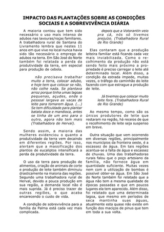 IMPACTO DAS PLANTAÇÕES SOBRE AS CONDIÇÕES
       SOCIAIS E A SOBREVIVÊNCIA DIÁRIA
  A maioria contou que tem sido                   depois que a Votorantin veio
necessário o uso mais intenso de                pra cá, nós só tivemos
adubos nas lavouras/roças familiares.           prejuízo. (Trabalhadora Rural
A trabalhadora rural de Santana do              de Rio Grande)
Livramento lembra que nestes 11
anos em que vive no local nunca havia       Elas contaram que a produção
sido tão necessário o emprego de         leiteira familiar está ficando cada vez
adubos na terra. Em São José do Norte    mais inviabilizada. Como o re-
também foi relatada a perda da           colhimento da produção não está
produtividade da terra, em especial      sendo feito mais próximo a pro-
para produção de cebola.                 priedade é preciso carregar o leite até
                                         determinado local. Além disso, a
          não precisava trabalhar        condição da estrada impede, muitas
       muito a terra, colocar adubo,     vezes, o tráfego do caminhão do leite
       e hoje tem que colocar se não,    fazendo com que estrague a produção
       não colhe nada. Se plantava       de leite.
       arroz porque tinha umas lagoas
       pequenas, açudes, onde o                    Já tivemos que colocar muito
       pessoal largava as vacas de              leite fora. (Trabalhadora Rural
       leite para tomarem água. (...)           de Rio Grande)
       Se tem dificuldade para plantar
       batata doce e mandioca, antes        Ao mesmo tempo, como são os
       se tinha de um ano para o         únicos produtores de leite que
       outro, agora não tem mais         restaram na região, há receios de que
       (Trabalhadora de Herval).         o recolhimento de leite seja suspenso
                                         em breve.
  Sendo assim, a maioria das
mulheres evidenciou o quanto a              Outra situação que vem ocorrendo
produtividade da terra vem decaindo      em diversas regiões, principalmente
em diferentes regiões. Por isso,         nos municípios da fronteira oeste, é a
alertam que a massificação dos           escassez de água. Em tais regiões
plantios de eucaliptos intensificará a   acentua-se a falta de água e escassez
perda da produtividade da terra.         de chuvas. Uma das trabalhadoras
                                         rurais falou que o poço artesiano da
   O uso da terra para produção de       família, não fornece água em
alimentos, criação de animais de corte   quantidade suficiente. Muitas vezes
e produção de leite também diminuiu      nem com a utilização de bombas é
drasticamente na maioria das regiões.    possível obter-se água. Em São José
Segundo uma trabalhadora rural de        do Norte também foi relatado que a
Herval, devido a pouca produção em       água não tem a mesma qualidade de
sua região, a demanda local não é        épocas passadas e que em poucos
mais suprida. Já é preciso trazer de     lugares ela tem aparecido. Além disso,
outras regiões, o que acaba              foi relatado que uma determinada
encarecendo o custo de vida.             lagoa, que mesmo em períodos de
                                         seca     mantinha     suas    águas,
  A condição de sobrevivência para a     atualmente esta quase não existe em
família da Palma está cada vez mais      função dos maciços de pinus que tem
complicada.                              em toda a sua volta.
 