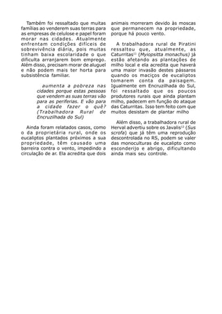 Também foi ressaltado que muitas       animais morreram devido às moscas
famílias ao venderem suas terras para     que permanecem na propriedade,
as empresas de celulose e papel foram     porque há pouco vento.
morar nas cidades. Atualmente
enfrentam condições difíceis de             A trabalhadora rural de Piratini
sobrevivência diária, pois muitas         ressaltou que, atualmente, as
tinham baixa escolaridade o que           Caturritas11 (Myiopsitta monachus) já
dificulta arranjarem bom emprego.         estão afetando as plantações de
Além disso, precisam morar de aluguel     milho local e ela acredita que haverá
e não podem mais ter horta para           uma maior invasão destes pássaros
subsistência familiar.                    quando os maciços de eucaliptos
                                          tomarem conta da paisagem.
          aumenta a pobreza nas           Igualmente em Encruzilhada do Sul,
       cidades porque estas pessoas       foi ressaltado que os poucos
       que vendem as suas terras vão      produtores rurais que ainda plantam
       para as periferias. E vão para     milho, padecem em função do ataque
       a cidade fazer o quê?              das Caturritas. Isso tem feito com que
       (Trabalhadora Rural de             muitos desistam de plantar milho
       Encruzilhada do Sul)
                                            Além disso, a trabalhadora rural de
   Ainda foram relatados casos, como      Herval advertiu sobre os Javalis12 (Sus
o da proprietária rural, onde os          scrofa) que já têm uma reprodução
eucaliptos plantados próximos a sua       descontrolada no RS, podem se valer
propriedade, têm causado uma              das monoculturas de eucalipto como
barreira contra o vento, impedindo a      esconderijo e abrigo, dificultando
circulação de ar. Ela acredita que dois   ainda mais seu controle.
 