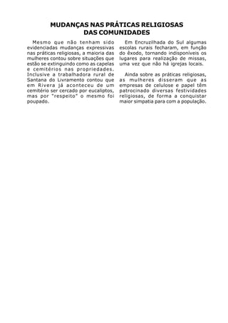 MUDANÇAS NAS PRÁTICAS RELIGIOSAS
                 DAS COMUNIDADES
  Mesmo que não tenham sido                Em Encruzilhada do Sul algumas
evidenciadas mudanças expressivas        escolas rurais fecharam, em função
nas práticas religiosas, a maioria das   do êxodo, tornando indisponíveis os
mulheres contou sobre situações que      lugares para realização de missas,
estão se extinguindo como as capelas     uma vez que não há igrejas locais.
e cemitérios nas propriedades.
Inclusive a trabalhadora rural de          Ainda sobre as práticas religiosas,
Santana do Livramento contou que         as mulheres disseram que as
em Rivera já aconteceu de um             empresas de celulose e papel têm
cemitério ser cercado por eucaliptos,    patrocinado diversas festividades
mas por “respeito” o mesmo foi           religiosas, de forma a conquistar
poupado.                                 maior simpatia para com a população.
 