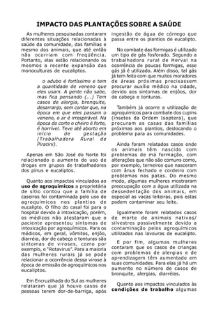 IMPACTO DAS PLANTAÇÕES SOBRE A SAÚDE
   As mulheres pesquisadas contaram       ingestão de água de córrego que
diferentes situações relacionadas à       passa entre os plantios de eucalipto.
saúde da comunidade, das famílias e
mesmo dos animais, que até então             No combate das formigas é utilizado
não ocorriam com freqüência.              um tipo de gás fosforado. Segundo a
Portanto, elas estão relacionando os      trabalhadora rural de Herval na
mesmos a recente expansão das             ocorrência de poucas formigas, esse
monoculturas de eucaliptos.               gás já é utilizado. Além disso, tal gás
                                          já tem feito com que muitos moradores
          o adubo é fortíssimo e tem      de áreas próximas precisassem
       a quantidade de veneno que         procurar auxílio médico na cidade,
       eles usam. A gente não sabe,       devido aos sintomas de enjôos, dor
       mas fica pensando (...) Tem        de cabeça e tonturas.
       casos de alergia, bronquite,
       desarranjo, sem contar que, na        Também já ocorre a utilização de
       época em que eles passam o         agroquímicos para combate dos cupins
       veneno, o ar é irrespirável. Na    (insetos da Ordem Isoptera), que
       época do corte o cheiro é forte,   procuram as casas das famílias
       é horrível. Teve até aborto em     próximas aos plantios, deslocando o
       início       de      gestação      problema para as comunidades.
       (Trabalhadora Rural de
       Piratini).                            Ainda foram relatados casos onde
                                          os animais têm nascido com
  Apenas em São José do Norte foi         problemas de má formação, com
relacionado o aumento do uso de           alterações que não são comuns como,
drogas em grupos de trabalhadores         por exemplo, terneiros que nasceram
dos pinus e eucaliptos.                   com ânus fechado e cordeiro com
                                          problemas nas patas. Do mesmo
   Quanto aos impactos vinculados ao      modo, algumas mulheres mostraram
uso de agroquímicos a proprietária        preocupação com a água utilizada na
de sítio contou que a família de          dessedentação dos animais, em
caseiros foi contaminada pelo uso de      especial as vacas leiteiras, pois estas
agroquímicos nos plantios de              podem contaminar seu leite.
eucalipto. O filho do casal foi para o
hospital devido à intoxicação, porém,        Igualmente foram relatados casos
os médicos não atestaram que o            de morte de animais nativos/
paciente apresentou sintomas de           silvestres possivelmente devido a
intoxicação por agroquímicos. Para os     contaminação pelos agroquímicos
médicos, em geral, vômitos, enjôo,        utilizados nas lavouras de eucalipto.
diarréia, dor de cabeça e tonturas são
sintomas de viroses, como por               E por fim, algumas mulheres
exemplo, o “Rotavirus”. Para a maioria    contaram que os casos de crianças
das mulheres rurais já se pode            com problemas de alergias e de
relacionar a ocorrência dessa virose à    aprendizagem têm aumentado em
época de emissão de agroquímicos nos      suas comunidades. Para elas já há um
eucaliptos.                               aumento no número de casos de
                                          bronquite, alergias, diarréias.
  Em Encruzilhada do Sul as mulheres
relataram que já houve casos de             Quanto aos impactos vinculados às
pessoas terem dor-de-barriga, após        condições de trabalho algumas
 