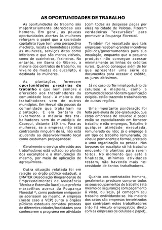 AS OPORTUNIDADES DE TRABALHO
   As oportunidades de trabalho são       (com todas as despesas pagas por
majoritariamente oferecidas aos           eles) na cidade de Pelotas. Fizeram
homens. Em geral, as poucas               verdadeiras “excursões” para
oportunidades abertas às mulheres         promover a Poupança Florestal.
reforçam o papel que a sociedade
capitalista (que tem uma perspectiva         Também foi ressaltado que tais
machista, racista e homofóbica) atribui   empresas recebem grandes incentivos
às mulheres, serviços ditos como          públicos/governamentais para sua
inferiores e que são menos visíveis,      instalação, enquanto que o pequeno
como de cozinheiras, faxineiras. No       produtor não consegue acessar
entanto, em Barra do Ribeiro, a           minimamente as linhas de créditos
maioria dos contratos de trabalho, no     rurais. Quando consegue além de ter
viveiro de mudas de eucalipto, é          que apresentar uma série de
destinada às mulheres.                    documentos para acessar o crédito,
                                          os juros altíssimos.
  As     plantações      fornecem
oportunidades precárias de                  Já no caso do Terminal portuário da
trabalho e que nem sempre é               celulose e madeira, como a
oferecido aos trabalhadores da            comunidade local não tem qualificação
comunidade local. A maioria dos           exigida, estão trazendo trabalhadores
trabalhadores vem de outros               de outras regiões.
municípios. Em Herval são poucos da
comunidade que trabalham na                  Uma importante ponderação foi
plantação. E em Santana do                feita pela aluna de pós-graduação, que
Livramento a maioria dos tra-             estas empresas de celulose e papel
balhadores vem do município de            estão se especializando em fornecer
Cacequi, distante 189 km. Para as         trabalho e não empregos. Trabalho é
mulheres, se a empresa não está           qualquer atividade executada,
contratando ninguém de lá, não está       remunerada ou não; já o emprego é
ajudando ao desenvolvimento local         um tipo de trabalho remunerado, de
como costumam propagandear.               vínculo permanente e formal, prestado
                                          a uma organização ou pessoa. Nas
   Geralmente o serviço oferecido aos     lavouras de eucalipto só há trabalho
trabalhadores está voltado ao plantio     enquanto há plantios para serem
dos eucaliptos e a manutenção do          feitos. No momento que este é
mesmo, por meio de aplicação de           finalizado, mínimas atividades
agroquímicos.                             restam, não havendo mais ne-
                                          cessidade de tantos trabalhadores.
   Outra situação relatada foi em
relação ao órgão público estadual, a
EMATER (Associação Riograndense de           Quanto aos contratados homens,
Empreendimentos de Assistência            geralmente, precisam comprar todos
Técnica e Extensão Rural) que proferia    os seus equipamentos de trabalho (até
maravilhas acerca da Poupança             mesmo de segurança) com pagamento
Florestal 15, como poderiam enriquecer    á vista, ou seja, já começam seu
se aderissem ao mesmo. A empresa          trabalho endividando-se. Na maioria
(neste caso a VCP) junto a órgãos         dos casos são empresas terceirizadas
públicos estaduais convidou pessoas       que contratam estes trabalhadores
de diferentes cidades/localidades para    (não há vínculo empregatício direto
conhecerem o programa em atividade        com as empresas de celulose e papel),
 