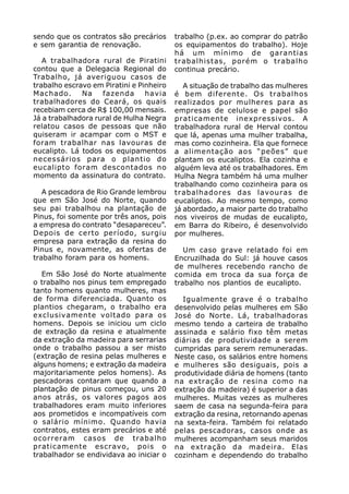 sendo que os contratos são precários      trabalho (p.ex. ao comprar do patrão
e sem garantia de renovação.              os equipamentos do trabalho). Hoje
                                          há um mínimo de garantias
   A trabalhadora rural de Piratini       trabalhistas, porém o trabalho
contou que a Delegacia Regional do        continua precário.
Trabalho, já averiguou casos de
trabalho escravo em Piratini e Pinheiro      A situação de trabalho das mulheres
Machado.      Na    fazenda      havia    é bem diferente. Os trabalhos
trabalhadores do Ceará, os quais          realizados por mulheres para as
recebiam cerca de R$ 100,00 mensais.      empresas de celulose e papel são
Já a trabalhadora rural de Hulha Negra    praticamente inexpressivos. A
relatou casos de pessoas que não          trabalhadora rural de Herval contou
quiseram ir acampar com o MST e           que lá, apenas uma mulher trabalha,
foram trabalhar nas lavouras de           mas como cozinheira. Ela que fornece
eucalipto. Lá todos os equipamentos       a alimentação aos “peões” que
necessários para o plantio do             plantam os eucaliptos. Ela cozinha e
eucalipto foram descontados no            alguém leva até os trabalhadores. Em
momento da assinatura do contrato.        Hulha Negra também há uma mulher
                                          trabalhando como cozinheira para os
   A pescadora de Rio Grande lembrou      trabalhadores das lavouras de
que em São José do Norte, quando          eucaliptos. Ao mesmo tempo, como
seu pai trabalhou na plantação de         já abordado, a maior parte do trabalho
Pinus, foi somente por três anos, pois    nos viveiros de mudas de eucalipto,
a empresa do contrato “desapareceu”.      em Barra do Ribeiro, é desenvolvido
Depois de certo período, surgiu           por mulheres.
empresa para extração da resina do
Pinus e, novamente, as ofertas de            Um caso grave relatado foi em
trabalho foram para os homens.            Encruzilhada do Sul: já houve casos
                                          de mulheres recebendo rancho de
   Em São José do Norte atualmente        comida em troca da sua força de
o trabalho nos pinus tem empregado        trabalho nos plantios de eucalipto.
tanto homens quanto mulheres, mas
de forma diferenciada. Quanto os            Igualmente grave é o trabalho
plantios chegaram, o trabalho era         desenvolvido pelas mulheres em São
exclusivamente voltado para os            José do Norte. Lá, trabalhadoras
homens. Depois se iniciou um ciclo        mesmo tendo a carteira de trabalho
de extração da resina e atualmente        assinada e salário fixo têm metas
da extração da madeira para serrarias     diárias de produtividade a serem
onde o trabalho passou a ser misto        cumpridas para serem remuneradas.
(extração de resina pelas mulheres e      Neste caso, os salários entre homens
alguns homens; e extração da madeira      e mulheres são desiguais, pois a
majoritariamente pelos homens). As        produtividade diária de homens (tanto
pescadoras contaram que quando a          na extração de resina como na
plantação de pinus começou, uns 20        extração da madeira) é superior a das
anos atrás, os valores pagos aos          mulheres. Muitas vezes as mulheres
trabalhadores eram muito inferiores       saem de casa na segunda-feira para
aos prometidos e incompatíveis com        extração da resina, retornando apenas
o salário mínimo. Quando havia            na sexta-feira. Também foi relatado
contratos, estes eram precários e até     pelas pescadoras, casos onde as
ocorreram casos de trabalho               mulheres acompanham seus maridos
praticamente escravo, pois o              na extração da madeira. Elas
trabalhador se endividava ao iniciar o    cozinham e dependendo do trabalho
 