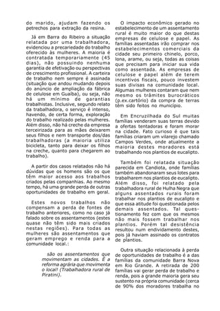 do marido, ajudam fazendo os                 O impacto econômico gerado no
petrechos para extração da resina.        estabelecimento de um assentamento
                                          rural é muito maior do que destas
   Já em Barra do Ribeiro a situação      empresas de celulose e papel. As
relatada por uma trabalhadora,            famílias assentadas irão comprar nos
evidenciou a precariedade do trabalho     estabelecimentos comerciais da
oferecido às mulheres. A maioria é        cidade seu primeiro chinelo, porco,
contratada temporariamente (45            lona, arame, ou seja, todas as coisas
dias), não possuindo nenhuma              que precisam para iniciar sua vida
garantia de efetivação ou perspectivas    como assentada. As empresas de
de crescimento profissional. A carteira   celulose e papel além de terem
de trabalho nem sempre é assinada         incentivos fiscais, pouco investem
(situação que andou mudando depois        suas divisas na comunidade local.
do anúncio de ampliação da fábrica        Algumas mulheres contaram que nem
de celulose em Guaíba), ou seja, não      mesmo os trâmites burocráticos
há um mínimo de garantias                 (p.ex.cartório) da compra de terras
trabalhistas. Inclusive, segundo relato   têm sido feitos no município.
da trabalhadora, o serviço é intenso,
havendo, de certa forma, exploração          Em Encruzilhada do Sul muitas
do trabalho realizado pelas mulheres.     famílias venderam suas terras devido
Além disso, não há creche da empresa      a ofertas tentadoras e foram morar
terceirizada para as mães deixarem        na cidade. Fato curioso é que tais
seus filhos e nem transporte dos/das      famílias criaram um vilarejo chamado
trabalhadoras (a maioria utiliza          Campos Verdes, onde atualmente a
bicicleta, tanto para deixar os filhos    maioria destes moradores está
na creche, quanto para chegarem ao        trabalhando nos plantios de eucalipto.
trabalho).
                                             Também foi relatada situação
   A partir dos casos relatados não há    parecida em Candiota, onde famílias
dúvidas que os homens são os que          também abandonaram seus lotes para
têm maior acesso aos trabalhos            trabalharem nos plantios de eucalipto.
criados pelas companhias. Ao mesmo        Além disso, foi relatado pela
tempo, há uma grande perda de outras      trabalhadora rural de Hulha Negra que
oportunidades de trabalho em geral.       alguns assentados rurais foram
                                          trabalhar nos plantios de eucalipto e
   Estes novos trabalhos não              que essa atitude foi questionada pelos
compensam a perda de fontes de            demais assentados. Tal ques-
trabalho anteriores, como no caso já      tionamento fez com que os mesmos
falado sobre os assentamentos (estes      não mais fossem trabalhar nos
quase não têm sido mais criados           plantios. Porém tal desistência
nestas regiões). Para todas as            resultou num endividamento destes,
mulheres são assentamentos que            pois já haviam assinado os contratos
geram emprego e renda para a              de plantios.
comunidade local.:
                                            Outra situação relacionada à perda
          são os assentamentos que        de oportunidades de trabalho é a das
       movimentam as cidades. É a         famílias da comunidade Barra Nova
       reforma agrária que movimenta      em Rio Grande. A retirada de 200
       o local! (Trabalhadora rural de    famílias vai gerar perda de trabalho e
       Piratini).                         renda, pois a grande maioria gera seu
                                          sustento na própria comunidade (cerca
                                          de 90% dos moradores trabalha no
 