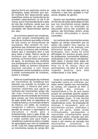 alguma forma em particular contra as      cada vez mais aberto espaço para as
plantações, todas afirmam que sim.        mulheres e isso tem ajudado a criar
As mulheres têm desenvolvido ações        outras relações de gênero.
específicas contra as monoculturas do
eucalipto especialmente no dia 8 de         Quanto aos resultados identificados
março, que é reconhecidamente a data      em termos de lições aprendidas foi dito
de luta das mulheres, sendo que nos       que nos movimentos sociais ligados
movimentos ligados ao campo, tais         ao campo tem se ampliado as
atividades são desenvolvidas apenas       discussões acerca das questões de
por elas.                                 gênero, das feministas, porém, ainda
                                          há muitas dificuldades a serem
  Já os homens apóiam tais iniciativas,   superadas.
mas nem sempre compreendem por
que são as mulheres que estão a frente       As mulheres dos movimentos sociais
da luta contra as monoculturas de         ligados ao campo entendem que as
eucaliptos. Mas também há com-            ações não podem ficar apenas na
panheiros que reclamam que a luta do      conscientização e de alianças com
8 de março é exclusiva das mulheres,      diferentes grupos locais (Ongs,
acham que é necessário abrir a luta       Sindicatos, etc). Ainda há certa
para todos e todas. Mesmo sendo as        dificuldade em envolver grupos como
mulheres que vão para o enfren-           de professores, funcionários públicos,
tamento, os homens ficam como grupo       sindicalistas e até mesmo estudantes.
de apoio. Já aconteceu das mulheres       Além disso, é preciso fazer ações de
que protestavam no 8 de março serem       enfrentamento direto como tem sido
presas. Então os homens trancaram         feito no 8 de março. Para as
algumas estradas e com faixas             participantes, tal data já tem uma
protestaram contra eucaliptos e contra    resposta      positiva,  pois    está
a prisão inconsequente de mulheres,       evidenciando a luta delas.
jovens e crianças.

   Sobre se a participação das mulheres      Ainda foi comentado que há muita
em movimentos de resistência tem          repressão contra as mulheres, por
alterado sua posição ou funções na        estas serem ligadas aos movimentos
comunidade, a maioria das parti-          do campo, em especial ao MST. A
cipantes respondeu que agora as           ampliação       das     alianças     é
mulheres dos movimentos sociais não       imprescindível a fim de que outros
são mais invisíveis. As mulheres          grupos da sociedade gaúcha ajudem
passaram de uma condição de invisíveis    nos processos de conscientização das
para visíveis, por meio principalmente    comunidades locais. “A luta sozinha
da ação direta feita no laboratório de    não se constrói.”, afirmou uma das
mudas da Aracruz, no município de Barra   trabalhadoras rurais. Tal ampliação de
do Ribeiro, em 2006. As mulheres          alianças é necessária, pois os
romperam o silêncio, tomaram a            movimentos sociais, sindicatos e
decisão de encarar o agronegócio da       Ongs, em geral, estão sendo
silvicultura e foram para o               criminalizados, perseguidos e
enfrentamento, para a ação direta. As     reprimidos violentamente pelas
mulheres estão buscando o seu espaço      autoridades locais, situação que tem
e estão usando este para fazer a          criado um ambiente de hostilidade,
resistência e a denúncia sobre o modelo   receio e até mesmo de retração dos
do agronegócio que vem se instalando      movimentos         contrários       as
no RS. E por fim, todas identificam que   monoculturas de árvores exóticas no
os movimentos sociais do campo têm        RS.
 