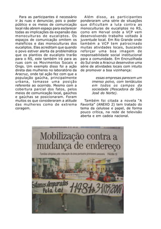 Para as participantes é necessário      Além disso, as participantes
ir às ruas e denunciar, pois o poder     ponderaram uma série de situações
público e os meios de comunicação        que dificultam a luta contra as
local não abrem espaço para esclarecer   monoculturas de eucaliptos no RS,
todas as implicações da expansão das     como em Herval onde a VCP vem
monoculturas de eucaliptos. Os           desenvolvendo trabalho voltado à
espaços de comunicação omitem os         juventude local. Em Rio Grande onde
malefícios e das monoculturas dos        também a VCP tem patrocinado
eucaliptos. Elas acreditam que quando    muitas atividades locais, buscando
o povo estiver alerta da problemática    reforçar uma boa imagem de
que os plantios de eucalipto trarão      responsabilidade social institucional
para o RS, este também irá para as       para a comunidade. Em Encruzilhada
ruas com os Movimentos Socais e          do Sul onde a Aracruz desenvolve uma
Ongs. Um exemplo disso foi a ação        série de atividades locais com intuito
direta das mulheres no laboratório da    de promover a boa vizinhança:
Aracruz, onde tal ação fez com que a
população gaúcha, principalmente                  essas empresas parecem um
urbana, tomasse uma posição                     imenso polvo, com tentáculos
referente ao ocorrido. Mesmo com a              em todos os campos da
cobertura parcial dos fatos, pelos              sociedade (Pescadora de São
meios de comunicação local, gaúchos             José do Norte).
e gaúchas se posicionaram. Foram
muitos os que consideraram a atitude       Também foi citada a novela “A
das mulheres como de extrema             Favorita” (ANEXO 2) tem tratado do
coragem.                                 tema da celulose e papel, de forma
                                         pouco crítica, na rede de televisão
                                         aberta e em cadeia nacional.
 