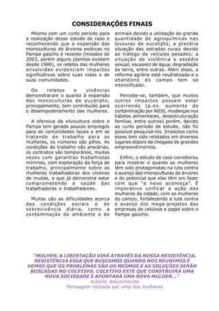 CONSIDERAÇÕES FINAIS
   Mesmo com um curto período para      animais devido a utilização de grande
a realização desse estudo de caso e     quantidade de agroquímicos nas
reconhecendo que a expansão das         lavouras de eucalipto; a precária
monoculturas de árvores exóticas no     situação das estradas rurais devido
Pampa gaúcho é recente (meados de       ao tráfego de veículos pesados; a
2003, porém alguns plantios existem     situação de violência e assédio
desde 1980), os relatos das mulheres    sexual; escassez de água; degradação
envolvidas evidenciam impactos          da terra, entre outras. Além disso, a
significativos sobre suas vidas e de    reforma agrária está neutralizada e o
suas comunidades.                       abandono do campo tem se
                                        intensificado.
  Os     relatos    e     vivências
demonstraram o quanto à expansão          Percebe-se, também, que muitos
das monoculturas de eucalipto,          outros impactos possam estar
principalmente, tem contribuído para    ocorrendo (p.ex. aumento da
o desempoderamento das mulheres.        contaminação por AIDS, mudanças nos
                                        hábitos alimentares, desestruturação
   A ofensiva da silvicultura sobre o   familiar, entre outros) porém, devido
Pampa tem gerado poucos empregos        ao curto período de estudo, não foi
para as comunidades locais e em se      possível pesquisá-los. Impactos como
tratando de trabalho para as            esses tem sido relatados em diversos
mulheres, os números são pífios. As     lugares depois da chegada de grandes
condições de trabalho são precárias,    empreendimentos.
os contratos são temporários, muitas
vezes com garantias trabalhistas           Enfim, o estudo de caso corroborou
mínimas, com exploração da força de     para mostrar o quanto as mulheres
trabalho, principalmente sobre as       têm sido protagonistas na luta contra
mulheres trabalhadoras dos viveiros     o avanço das monoculturas de árvores
de mudas, e que já demonstra estar      e do potencial que elas têm em fazer
comprometendo a saúde das               com que “o novo aconteça”. É
trabalhadoras e trabalhadores.          imperativo unificar a ação das
                                        mulheres da cidade, com as mulheres
  Muitas são as dificuldades acerca     do campo, fortalecendo a luta contra
das condições sociais e de              o avanço dos mega-projetos das
sobrevivência diária, como a            empresas de celulose e papel sobre o
contaminação do ambiente e de           Pampa gaúcho.




  “MULHER, A LIBERTAÇÃO VIRÁ ATRAVÉS DA NOSSA RESISTÊNCIA,
  RESISTÊNCIA ESSA QUE BUSCAMOS QUANDO NOS REUNIMOS E
VEMOS QUE OS PROBLEMAS SÃO OS MESMOS E AS SOLUÇÕES SERÃO
 BUSCADAS NO COLETIVO, COLETIVO ESTE QUE CONSTRUIRÁ UMA
     NOVA SOCIEDADE E APONTARÁ UMA NOVA MULHER...”
                      Autoria desconhecida
              Mensagem recitada por uma das mulheres
 