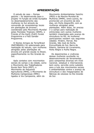 APRESENTAÇÃO
   O estudo de caso – Pampa           Movimento Ambientalistas Gaúcho
gaúcho – foi desenvolvido para o      (MEG) e da Marcha Mundial de
projeto “A Função da União Européia   Mulheres (MMM), entre outros, foi
no desempoderamento das               promovido um encontro de dois
mulheres no Sul através da            dias, em Porto Alegre/RS, com as
conversão de ecossistemas locais      mulheres atingidas pelas
em plantações de árvores”,            plantações. Além disso, foi preciso
coordenado pelo Movimento Mundial     ir a campo para realização de
pelas Florestas Tropicais (WRM), o    entrevistas com outras mulheres
Friends of the Earth (FoEI) Forest    também impactadas pelo avanço da
Programme e o FoEI Gender             silvicultura no RS. As mulheres
Programme.                            participantes residem nas seguintes
                                      cidades: Piratini, Herval, Rio
   O Núcleo Amigos da Terra/Brasil    Grande, São José do Norte,
(NAT/BRASIL) foi selecionado para     Encruzilhada do Sul, Barra do
realização do estudo, com mulheres    Ribeiro, Santana do Livramento,
atingidas pelas plantações de         Porto Alegre e Hulha Negra.
árvores em grande escala no Brasil,
especificamente no Rio Grande do         Os depoimentos e vivências
Sul.                                  dessas mulheres auxiliarão no
                                      desenvolvimento de ferramentas
   Após contatos com movimentos       para campanhas diversas em nível
sociais do campo e da cidade, como    nacional, estadual e internacional,
o Movimento dos Trabalhadores         bem como, servirão como subsídio
Rurais Sem Terra (MST), o             para a luta dos movimentos sociais
Movimento de Pequenos                 e ambientalistas contra o avanço da
Agricultores (MPA), o Movimento de    silvicultura e dos megaprojetos de
Mulheres Camponesas (MMC)             fábricas de celulose no Rio Grande
ligados à Via Campesina, além do      do Sul.
 
