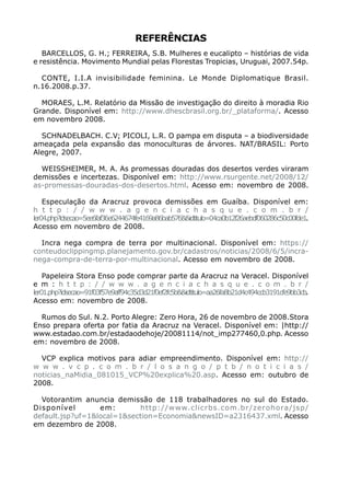 REFERÊNCIAS
   BARCELLOS, G. H.; FERREIRA, S.B. Mulheres e eucalipto – histórias de vida
e resistência. Movimento Mundial pelas Florestas Tropicias, Uruguai, 2007.54p.

  CONTE, I.I.A invisibilidade feminina. Le Monde Diplomatique Brasil.
n.16.2008.p.37.

  MORAES, L.M. Relatório da Missão de investigação do direito à moradia Rio
Grande. Disponível em: http://www.dhescbrasil.org.br/_plataforma/. Acesso
em novembro 2008.

  SCHNADELBACH. C.V; PICOLI, L.R. O pampa em disputa – a biodiversidade
ameaçada pela expansão das monoculturas de árvores. NAT/BRASIL: Porto
Alegre, 2007.

  WEISSHEIMER, M. A. As promessas douradas dos desertos verdes viraram
demissões e incertezas. Disponível em: http://www.rsurgente.net/2008/12/
as-promessas-douradas-dos-desertos.html. Acesso em: novembro de 2008.

    Especulação da Aracruz provoca demissões em Guaíba. Disponível em:
h t t p : / / w w w . a g e n c i a c h a s q u e . c o m . b r /
ler04.php?idsecao=5ee6faf36e6244674fe4169a86bab576&&idtitulo=04ca0b12f26aebdf060286c50c00fde1.
Acesso em novembro de 2008.

  Incra nega compra de terra por multinacional. Disponível em: https://
conteudoclippingmp.planejamento.gov.br/cadastros/noticias/2008/6/5/incra-
nega-compra-de-terra-por-multinacional. Acesso em novembro de 2008.

    Papeleira Stora Enso pode comprar parte da Aracruz na Veracel. Disponível
e m : h t t p : / / w w w . a g e n c i a c h a s q u e . c o m . b r /
ler01.php?idsecao=91f03f57e9aff94c35d3d21f0ef2fc5b&&idtitulo=aa26fa8b21d4c494ccb3191cfe9bb3cb.
Acesso em: novembro de 2008.

  Rumos do Sul. N.2. Porto Alegre: Zero Hora, 26 de novembro de 2008.Stora
Enso prepara oferta por fatia da Aracruz na Veracel. Disponível em: |http://
www.estadao.com.br/estadaodehoje/20081114/not_imp277460,0.php. Acesso
em: novembro de 2008.

  VCP explica motivos para adiar empreendimento. Disponível em: http://
w w w . v c p . c o m . b r / l o s a n g o / p t b / n o t i c i a s /
noticias_naMidia_081015_VCP%20explica%20.asp. Acesso em: outubro de
2008.

  Votorantim anuncia demissão de 118 trabalhadores no sul do Estado.
Disponível        em:       http://www.clicrbs.com.br/zerohora/jsp/
default.jsp?uf=1&local=1&section=Economia&newsID=a2316437.xml. Acesso
em dezembro de 2008.
 