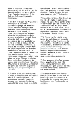 direitos humanos, integrando           negativo de “praga”. Disponível em:
organizações da sociedade civil de     http://pt.wikipedia.org/wiki/Javali13
diversos países, em especial do        Maiores informações em: http://
Peru, Equador, Argentina, Chile,       www.tanac.com.br/PT/index.php
Bolívia, Colômbia, Paraguai e
                                       14
Venezuela.                                Especificamente no Rio Grande do
                                       Sul há a tradição de colheita da
11
   “No Sul do Brasil, na Argentina e   macela na Sexta-Feira Santa, antes
no Uruguai, a caturrita é              do sol nascer; pois se acredita que
considerada praga em zonas de          a colheita nesse dia traga mais
cultivo de milho e sorgo e em          eficiência ao chá das flores. Esse
pomares. Com o desaparecimento         chá é freqüentemente utilizado para
das matas onde viviam, as              problemas digestivos, como anti-
caturritas começaram a procurar        inflamatório, dentre outros.
alimento nas culturas que hoje
                                       15
ocupam seu habitat natural. Com           “A Poupança Florestal é uma
alimento fácil e a extinção            forma de participar, em conjunto
progressiva de seus predadores,        com a Votorantim, de um negócio
como o gavião, a população da          interessante e lucrativo: o plantio
espécie aumentou facilmente. O         de eucalipto”. Disponível em: http:/
cultivo de eucalipto também tem        /www.vcp.com.br/sitevcp/
um papel importante na explosão        poupancaflorestal/. Já a Aracruz
populacional das caturritas. A         tem um programa semelhante –
caturrita encontrou no eucalipto um    Produtor Florestal – para conhecer
local perfeito para nidificar,         acesse: http://
construindo ninhos nos galhos mais     www.produtorflorestal.com.br
altos, os ovos, filhotes e adultos
                                       16
ficam muito bem protegidos do             Esse processo significa simples
ataque dos seus inimigos naturais e    fluxos populacionais que não
dificultando o controle populacional   configuram propriamente como
por parte do homem”. Disponível        migração, isso por que não se trata
em:http://pt.wikipedia.org/wiki/       de uma transferência definitiva e
Caturrita.                             sim momentânea.

12                                     17
  Espécie exótica introduzida no          Assédio sexual é um tipo de
Uruguai e Argentina que se alastrou    coerção de caráter sexual, que se
no RS. A espécie não encontra          caracteriza por alguma ameaça,
predadores naturais, consegue          insinuação de ameaça ou mesmo
procriar com o porco doméstico,        hostilidade, com fundamento em
aumentando ainda mais seu efeito       sexismo.
 