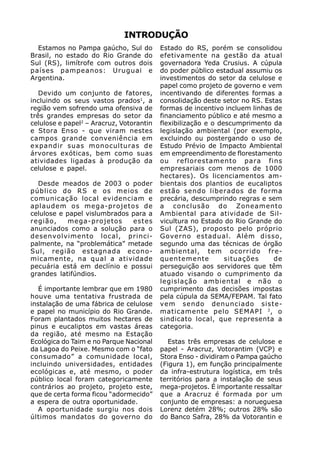 INTRODUÇÃO
  Estamos no Pampa gaúcho, Sul do         Estado do RS, porém se consolidou
Brasil, no estado do Rio Grande do        efetivamente na gestão da atual
Sul (RS), limítrofe com outros dois       governadora Yeda Crusius. A cúpula
países pampeanos: Uruguai e               do poder público estadual assumiu os
Argentina.                                investimentos do setor da celulose e
                                          papel como projeto de governo e vem
   Devido um conjunto de fatores,         incentivando de diferentes formas a
incluindo os seus vastos prados1, a       consolidação deste setor no RS. Estas
região vem sofrendo uma ofensiva de       formas de incentivo incluem linhas de
três grandes empresas do setor da         financiamento público e até mesmo a
celulose e papel2 – Aracruz, Votorantin   flexibilização e o descumprimento da
e Stora Enso - que viram nestes           legislação ambiental (por exemplo,
campos grande conveniência em             excluindo ou postergando o uso de
expandir suas monoculturas de             Estudo Prévio de Impacto Ambiental
árvores exóticas, bem como suas           em empreendimento de florestamento
atividades ligadas à produção da          ou reflorestamento para fins
celulose e papel.                         empresariais com menos de 1000
                                          hectares). Os licenciamentos am-
  Desde meados de 2003 o poder            bientais dos plantios de eucaliptos
público do RS e os meios de               estão sendo liberados de forma
comunicação local evidenciam e            precária, descumprindo regras e sem
aplaudem os mega-projetos de              a conclusão do Zoneamento
celulose e papel vislumbrados para a      Ambiental para atividade de Sil-
região,     mega-projetos     estes       vicultura no Estado do Rio Grande do
anunciados como a solução para o          Sul (ZAS), proposto pelo próprio
desenvolvimento local, princi-            Governo estadual. Além disso,
palmente, na “problemática” metade        segundo uma das técnicas de órgão
Sul, região estagnada econo-              ambiental, tem ocorrido fre-
micamente, na qual a atividade            quentemente          situações     de
pecuária está em declínio e possui        perseguição aos servidores que têm
grandes latifúndios.                      atuado visando o cumprimento da
                                          legislação ambiental e não o
   É importante lembrar que em 1980       cumprimento das decisões impostas
houve uma tentativa frustrada de          pela cúpula da SEMA/FEPAM. Tal fato
instalação de uma fábrica de celulose     vem sendo denunciado siste-
e papel no município do Rio Grande.       maticamente pelo SEMAPI 3 , o
Foram plantados muitos hectares de        sindicato local, que representa a
pinus e eucaliptos em vastas áreas        categoria.
da região, até mesmo na Estação
Ecológica do Taim e no Parque Nacional       Estas três empresas de celulose e
da Lagoa do Peixe. Mesmo com o “fato      papel - Aracruz, Votorantim (VCP) e
consumado” a comunidade local,            Stora Enso - dividiram o Pampa gaúcho
incluindo universidades, entidades        (Figura 1), em função principalmente
ecológicas e, até mesmo, o poder          da infra-estrutura logística, em três
público local foram categoricamente       territórios para a instalação de seus
contrários ao projeto, projeto este,      mega-projetos. É importante ressaltar
que de certa forma ficou “adormecido”     que a Aracruz é formada por um
a espera de outra oportunidade.           conjunto de empresas: a norueguesa
   A oportunidade surgiu nos dois         Lorenz detém 28%; outros 28% são
últimos mandatos do governo do            do Banco Safra, 28% da Votorantin e
 