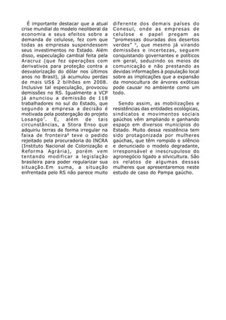 É importante destacar que a atual    diferente dos demais países do
crise mundial do modelo neoliberal da   Conesul, onde as empresas de
economia e seus efeitos sobre a         celulose e papel pregam as
demanda de celulose, fez com que        “promessas douradas dos desertos
todas as empresas suspendessem          verdes” 9, que mesmo já virando
seus investimentos no Estado. Além      demissões e incertezas, seguem
disso, especulação cambial feita pela   conquistando governantes e políticos
Aracruz (que fez operações com          em geral, seduzindo os meios de
derivativos para proteção contra a      comunicação e não prestando as
desvalorização do dólar nos últimos     devidas informações à população local
anos no Brasil), já acumulou perdas     sobre as implicações que a expansão
de mais US$ 2 bilhões em 2008.          da monocultura de árvores exóticas
Inclusive tal especulação, provocou     pode causar no ambiente como um
demissões no RS. Igualmente a VCP       todo.
já anunciou a demissão de 118
trabalhadores no sul do Estado, que        Sendo assim, as mobilizações e
segundo a empresa a decisão é           resistências das entidades ecológicas,
motivada pela postergação do projeto    sindicatos e movimentos sociais
Losango 7 .    E,  além     de   tais   gaúchos vêm ampliando e ganhando
circunstâncias, a Stora Enso que        espaço em diversos municípios do
adquiriu terras de forma irregular na   Estado. Muito dessa resistência tem
faixa de fronteira 8 teve o pedido      sido protagonizada por mulheres
rejeitado pela procuradoria do INCRA    gaúchas, que têm rompido o silêncio
(Instituto Nacional de Colonização e    e denunciado o modelo degradante,
Reforma Agrária), porém vem             irresponsável e inescrupuloso do
tentando modificar a legislação         agronegócio ligado a silvicultura. São
brasileira para poder regularizar sua   os relatos de algumas dessas
situação.Em suma, a situação            mulheres que apresentaremos neste
enfrentada pelo RS não parece muito     estudo de caso do Pampa gaúcho.
 